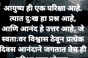 आयुष्य ही एक परिक्षा आहे. त्यात दुःख हा प्रश्न आहे, आणि आनंद हे उत्तर आहे. जे स्वताःवर विश्वास ठेवून प्रत्येक दिवस आनंदाने जगतात तेच ही परिक्षा पास होतात.
