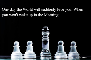 One day the World will suddenly love you. When you won't wake up in the Morning