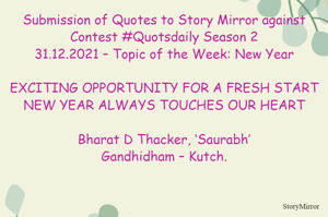 Submission of Quotes to Story Mirror against Contest #Quotsdaily Season 2
31.12.2021 – Topic of the Week: New Year

EXCITING OPPORTUNITY FOR A FRESH START
NEW YEAR ALWAYS TOUCHES OUR HEART

Bharat D Thacker, ‘Saurabh’
Gandhidham – Kutch.