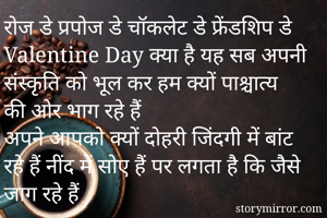 रोज डे प्रपोज डे चॉकलेट डे फ्रेंडशिप डे Valentine Day क्या है यह सब अपनी संस्कृति को भूल कर हम क्यों पाश्चात्य की ओर भाग रहे हैं
अपने आपको क्यों दोहरी जिंदगी में बांट रहे हैं नींद में सोए हैं पर लगता है कि जैसे जाग रहे हैं