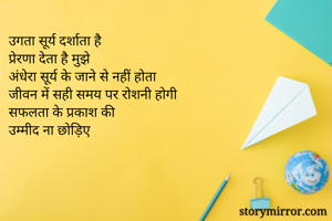 उगता सूर्य दर्शाता है
प्रेरणा देता है मुझे
अंधेरा सूर्य के जाने से नहीं होता
जीवन में सही समय पर रोशनी होगी 
सफलता के प्रकाश की 
उम्मीद ना छोड़िए 