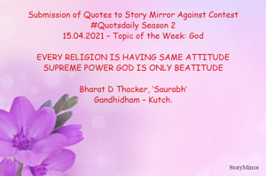 Submission of Quotes to Story Mirror Against Contest #Quotsdaily Season 2
15.04.2021 – Topic of the Week: God

EVERY RELIGION IS HAVING SAME ATTITUDE
SUPREME POWER GOD IS ONLY BEATITUDE

Bharat D Thacker, ‘Saurabh’
Gandhidham – Kutch.
