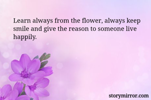 Learn always from the flower, always keep smile and give the reason to someone live happily. 