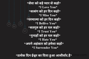 *सेवा को बड़े प्यार से कहो*
          *I Love You*
  *सत्संग को हर दिन कहो*
          *I Miss You*
*परमात्मा को हर दिन कहो*
     *I Bellive You*
 *सतगुरु को हर पल कहो*
        *I Trust You*
  *गुनाहों को हर पल कहो*
         *I Hate You*
*अपने अहंकार को हमेशा कहो*
   *I Surrender You*

*प्रत्येक दिन ईश्वर का दिया हुआ आशीर्वाद है*