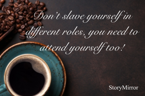 Don’t slave yourself in different roles, you need to attend yourself too!