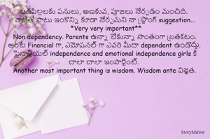 ఆడపిల్లలకు పనులు, అణకువ, పూజలు నేర్పడం మంచిది. 
వాటితో పాటు ఇంకొన్ని కూడా నేర్పమని నా స్ట్రాంగ్ suggestion...
 *Very very important**
Non dependency. Parents ఉన్నా లేకున్నా సొంతంగా బ్రతకటం. అంటే Financial గా, ఎమోషనల్ గా ఎవరి మీదా dependent ఉండొద్దు.
ఫైనాన్షియల్ independence and emotional independence girls కి చాలా చాలా ఇంపార్టెంట్. 
Another most important thing is wisdom. Wisdom ante విజ్ఞత.
