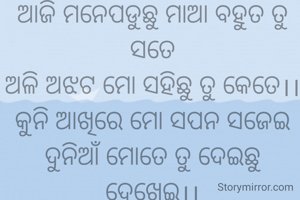 ଆଜି ମନେପଡୁଛୁ ମାଆ ବହୁତ ତୁ ସତେ
ଅଳି ଅଝଟ ମୋ ସହିଛୁ ତୁ କେତେ।।
କୁନି ଆଖିରେ ମୋ ସପନ ସଜେଇ
ଦୁନିଆଁ ମୋତେ ତୁ ଦେଇଛୁ ଦେଖେଇ।।
