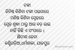 ଟଙ୍କା
ଜିନିଷ କିଣିବା ଟଙ୍କା ପଇସାରେ
ମଣିଷ କିଣିବା ସ୍ନେହରେ
ସ୍ନେହ ଶ୍ରଦ୍ଧା ଠାରୁ ଆଉ ବଡ଼ ଭାଇ
ନାହିଁ କିଛି ଏ ସଂସାରେ ।
କ୍ଷିତୀଶ ଜେନା
କଣ୍ଟିଗଡ଼ିଆ,ଧର୍ମଶାଳା, ଯାଜପୁର
