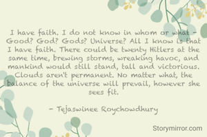 I have faith. I do not know in whom or what - Good? God? Gods? Universe? All I know is that I have faith. There could be twenty Hitlers at the same time, brewing storms, wreaking havoc, and mankind would still stand, tall and victorious. Clouds aren't permanent. No matter what, the balance of the universe will prevail, however she sees fit.

- Tejaswinee Roychowdhury