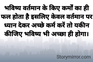 भविष्य वर्तमान के किए कर्मों का ही
फल होता है इसलिए केवल वर्तमान पर ध्यान देकर अच्छे कर्म करें तो यकीन कीजिए भविष्य भी अच्छा ही होगा।