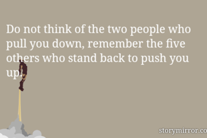 Do not think of the two people who pull you down, remember the five others who stand back to push you up.