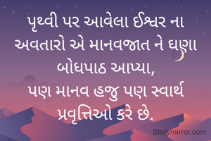 પૃથ્વી પર આવેલા ઈશ્વર ના અવતારો એ માનવજાત ને ઘણા બોધપાઠ આપ્યા,
પણ માનવ હજુ પણ સ્વાર્થ પ્રવૃત્તિઓ કરે છે.