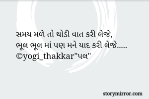 સમય મળે તો થોડી વાત કરી લેજે,
ભૂલ ભૂલ માં પણ મને યાદ કરી લેજે.....
©yogi_thakkar"પલ"