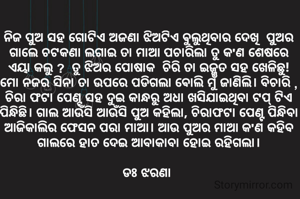 ନିଜ ପୁଅ ସହ ଗୋଟିଏ ଅଜଣା ଝିଅଟିଏ ଵୁଲୁଥିବାର ଦେଖି  ପୁଅର ଗାଲେ ଚଟକଣା ଲଗାଇ ତା ମାଆ ପଚାରିଲା ତୁ କ'ଣ ଶେଷରେ ଏୟା କଲୁ ?  ତୁ ଝିଅର ପୋଷାକ  ଚିରି ତା ଇଜ୍ଜତ ସହ ଖେଳିଛୁ!  ମୋ ନଜର ସିନା ତା ଉପରେ ପଡିଗଲା ଵୋଲି ମୁଁ ଜାଣିଲି। ବିଚାରି , ଚିରା ଫଟା ପେଣ୍ଟ ସହ ଦୁଇ କାନ୍ଧରୁ ଅଧା ଖସିଯାଇଥିବା ଟପ୍ ଟିଏ ପିନ୍ଧିଛି। ଗାଲ ଆଉଁସି ଆଉଁସି ପୁଅ କହିଲା, ଚିରାଫଟା ପେଣ୍ଟ ପିନ୍ଧିବା ଆଜିକାଲିର ଫେସନ ପରା ମାଆ। ଆଉ ପୁଅର ମାଆ କ'ଣ କହିବ ଗାଲରେ ହାତ ଦେଇ ଆବାକାବା ହୋଇ ରହିଗଲା।

ଡଃ ଝରଣା 