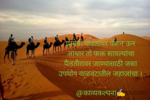 प्रत्येक पावलांवर पेरून ऊन
आधार तो फक्त सावल्यांचा
पैलतीरावर जाण्यासाठी जसा
उपयोग वाळवंटातील जहाजांचा ।

@काव्यकल्पना✍️