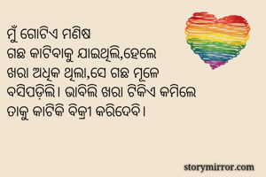 ମୁଁ ଗୋଟିଏ ମଣିଷ
ଗଛ କାଟିବାକୁ ଯାଇଥିଲି,ହେଲେ
ଖରା ଅଧିକ ଥିଲା,ସେ ଗଛ ମୂଳେ
ବସିପଡ଼ିଲି। ଭାବିଲି ଖରା ଟିକିଏ କମିଲେ
ତାକୁ କାଟିକି ବିକ୍ରୀ କରିଦେବି।
