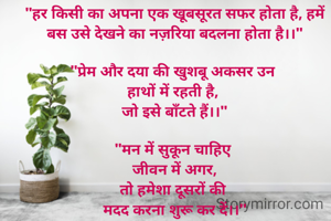 "हर किसी का अपना एक खूबसूरत सफर होता है, हमें बस उसे देखने का नज़रिया बदलना होता है।।"

"प्रेम और दया की खुशबू अकसर उन 
हाथों में रहती है, 
जो इसे बाँटते हैं।।"
 
"मन में सुकून चाहिए 
जीवन में अगर,
तो हमेशा दूसरों की 
मदद करना शुरू कर दें।।"
