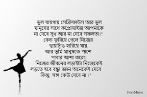 ভুল যায়গায় সেক্রিফাউস আর ভুল
মানুষের সাথে কপ্রোমাইজ আপনাকে
না দেবে সুখ আর না দেবে সফলতা।” 
বেলা ফুরিয়ে গেলে নিজের 
ছায়াটাও হারিয়ে যায়,
আর তুমি মানুষকে পাশে 
পাবার আশা করো।
নিজের জীবনের লড়াইটা নিজেকেই
লড়তে হবে বন্ধু! জ্ঞান অনেকেই দেবে
কিন্তু; সঙ্গ কেউ দেবে না ।”