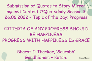 Submission of Quotes to Story Mirror against Contest #Quotsdaily Season 3
26.06.2022 – Topic of the Day: Progress

CRITERIA OF ANY PROGRESS SHOULD BE HAPPINESS
PROGRESS WITH HAPPINESS IS GRACE

Bharat D Thacker, ‘Saurabh’
Gandhidham – Kutch.