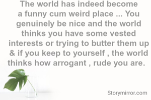 The world has indeed become a funny cum weird place ... You genuinely be nice and the world thinks you have some vested interests or trying to butter them up & if you keep to yourself , the world thinks how arrogant , rude you are.  