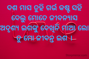 ଦଶ ମାସ ତୁହି ଗର୍ଭ କଷ୍ଟ ସହି
ଦେଲୁ ମୋତେ ଜୀବନ୍ୟାସ
ଅଦୃଶ୍ୟ ଇଶଙ୍କୁ ଦେଖିନି ମାଆ ଲୋ
ତୁ ମୋ ଜୀବନ୍ତ ଇଶ ।