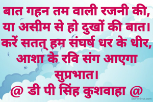 बात गहन तम वाली रजनी की,
या असीम से हो दुखों की बात।
करें सतत् हम संघर्ष धर के धीर,
आशा के रवि संग आएगा सुप्रभात।
@ डी पी सिंह कुशवाहा @