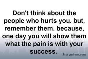 Don't think about the people who hurts you. but, remember them. because, one day you will show them what the pain is with your success. 