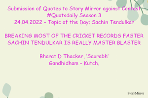 Submission of Quotes to Story Mirror against Contest #Quotsdaily Season 3
24.04.2022 – Topic of the Day: Sachin Tendulkar

BREAKING MOST OF THE CRICKET RECORDS FASTER
SACHIN TENDULKAR IS REALLY MASTER BLASTER

Bharat D Thacker, ‘Saurabh’
Gandhidham – Kutch.