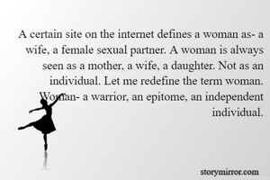 A certain site on the internet defines a woman as- a wife, a female sexual partner. A woman is always seen as a mother, a wife, a daughter. Not as an individual. Let me redefine the term woman. Woman- a warrior, an epitome, an independent individual.