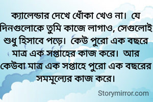 ক্যালেন্ডার দেখে ধোঁকা খেও না।  যে দিনগুলোকে তুমি কাজে লাগাও, সেগুলোই শুধু হিসাবে পড়ে।  কেউ পুরো এক বছরে মাত্র এক সপ্তাহের কাজ করে।  আর কেউবা মাত্র এক সপ্তাহে পুরো এক বছরের সমমূল্যের কাজ করে।
