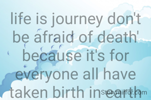 life is journey don't be afraid of death' because it's for everyone all have taken birth in earth