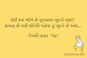કોઈ ક્યાં જોવે છે ગુસ્સામાં ખુદનો વાંક!!
 સલાહ છે મારી સોનેરી પહેલા તું ખુદને તો આંક...

- નૈઋતિ ઠાકર "નેહ"