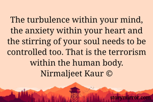 The turbulence within your mind, the anxiety within your heart and the stirring of your soul needs to be controlled too. That is the terrorism within the human body.
Nirmaljeet Kaur ©