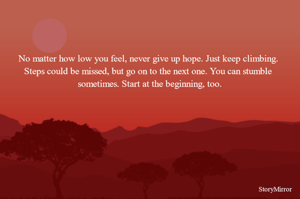 No matter how low you feel, never give up hope. Just keep climbing. Steps could be missed, but go on to the next one. You can stumble sometimes. Start at the beginning, too.