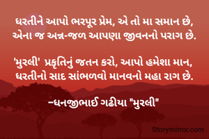 ધરતીને આપો ભરપૂર પ્રેમ, એ તો મા સમાન છે,
એના જ અન્ન-જળ આપણા જીવનનો પરાગ છે.

'મુરલી'  પ્રકૃતિનું જતન કરો, આપો હમેશા માન, 
ધરતીનો સાદ સાંભળવો માનવનો મહા રાગ છે.

-ધનજીભાઈ ગઢીયા "મુરલી" 