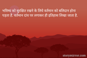 भविष्य को सुरक्षित रखने के लिये वर्तमान को बलिदान होना पड़ता है. वर्तमान दांव पर लगाकर ही इतिहास लिखा जाता है. 