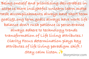 Being oneself and prioritising deliverables in scope is more insightful unlearn learn make task accomplishments always have short term goals&Long term goals always have work life balance don't rush patience is perseverance always adhere to technology trends transformation of Life living attributes.!
Clarity Focus determination plays key attributes of life living paradigm shift.!
Stay calm listen.✨