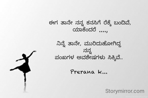  ಈಗ ತಾನೇ ನನ್ನ ಕನಸಿಗೆ ರೆಕ್ಕೆ ಬಂದಿವೆ,
 ಯಾಕೆಂದರೆ ....,

ನಿನ್ನೆ ತಾನೇ, ಮುರಿದುಹೋಗಿದ್ದ
ನನ್ನ 
ಪಂಖಗಳ ಅವಶೇಷಗಳು ಸಿಕ್ಕಿವೆ..

Prerana k...