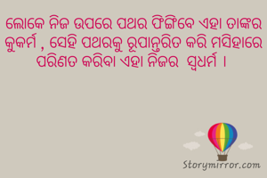ଲୋକେ ନିଜ ଉପରେ ପଥର ଫିଙ୍ଗିବେ ଏହା ତାଙ୍କର କୁକର୍ମ , ସେହି ପଥରକୁ ରୂପାନ୍ତରିତ କରି ମସିହାରେ ପରିଣତ କରିବା ଏହା ନିଜର  ସ୍ବଧର୍ମ । 