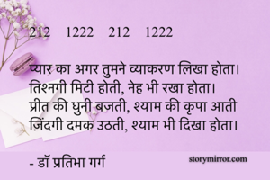 212    1222    212    1222

प्यार का अगर तुमने व्याकरण लिखा होता।
तिश्नगी मिटी होती, नेह भी रखा होता।
प्रीत की धुनी बजती, श्याम की कृपा आती
ज़िंदगी दमक उठती, श्याम भी दिखा होता।

- डॉ प्रतिभा गर्ग