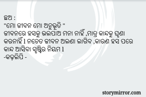 ଛଅ :
"ମୋ ଜୀବନ ମୋ ଅନୁଭୂତି "
ଜୀବନରେ ହସକୁ ଭଲପାଅ ମନା ନାହିଁ ,ମାତ୍ର କାନ୍ଦକୁ ଘୃଣା କରନାହିଁ l ନଚେତ ଜୀବନ ଅଲଣା ଲାଗିବ ,କାରଣ ହସ ପରେ କାନ୍ଦ ଆସିବା ସୃଷ୍ଟିର ନିୟମ l 
-କଢ଼ଲିପି -