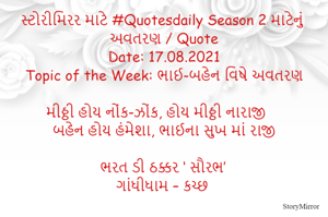 સ્ટોરીમિરર માટે #Quotesdaily Season 2 માટેનું અવતરણ / Quote
Date: 17.08.2021
Topic of the Week: ભાઈ-બહેન વિષે અવતરણ

મીઠ્ઠી હોય નોંક-ઝોંક, હોય મીઠ્ઠી નારાજી
બહેન હોય હંમેશા, ભાઈના સુખ માં રાજી

ભરત ડી ઠક્કર ‘ સૌરભ’
ગાંધીધામ – કચ્છ
