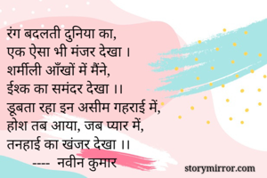 रंग बदलती दुनिया का,
एक ऐसा भी मंजर देखा ।
शर्मीली आँखों में मैंने,
ईश्क का समंदर देखा ।।
डूबता रहा इन असीम गहराई में,
होश तब आया, जब प्यार में,
तनहाई का खंजर देखा ।।
       ----  नवीन कुमार