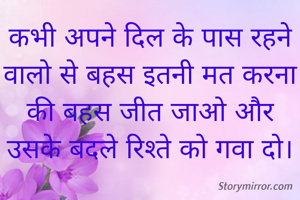 कभी अपने दिल के पास रहने वालो से बहस इतनी मत करना की बहस जीत जाओ और उसके बदले रिश्ते को गवा दो।