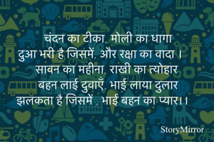 चंदन का टीका, मोली का धागा
दुआ भरी है जिसमें, और रक्षा का वादा ।
सावन का महीना, राखी का त्योहार
बहन लाई दुवाएँ, भाई लाया दुलार
झलकता है जिसमें , भाई बहन का प्यार।।