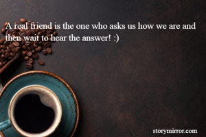 A real friend is the one who asks us how we are and then wait to hear the answer! :) 