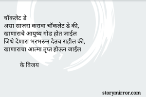 चॉकलेट डे
असा साजरा करावा चॉकलेट डे की,
खाणाराचे आयुष्य गोड होत जाईल
जिथे देणारा भरभरून देतच राहील की,
खाणाराचा आत्मा तृप्त होऊन जाईल

           के विजय