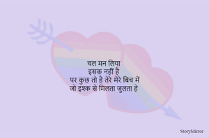 चल मन लिया 
इसक नहीं है 
पर कुछ तो है तेरे मेरे बिच में
जो इश्क से मिलता जुलता हे