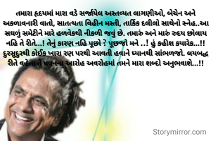 તમારા હૃદયમાં મારા વડે સર્જાયેલ અસ્તવ્યત લાગણીઓ, બેચેન અને અકળાવનારી વાતો, સાતત્યતા વિહીન મસ્તી, તાર્કિક દલીલો સાથેનો સ્નેહ..આ સઘળું સમેટીને મારે હળવેકથી નીકળી જવું છે. તમારું અને મારું રુદય છોલાય નહિ તે રીતે...! તેનું કારણ નહિ પૂછો ? પૂછજો મને ..! હું કહીશ કયારેક...!! દુરસુદુરથી કોઈક ખારા રણ પરથી આવતી હવાને ધ્યાનથી સાંભળજો. લયબદ્ધ રીતે વહેતા તે પવનના આરોહ અવરોહમાં તમને મારા શબ્દો અનુભવાશે...!!