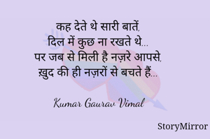 कह देते थे सारी बातें,
दिल में कुछ ना रखते थे...
पर जब से मिली है नज़रे आपसे,
ख़ुद की ही नज़रों से बचते हैं...

Kumar Gaurav Vimal